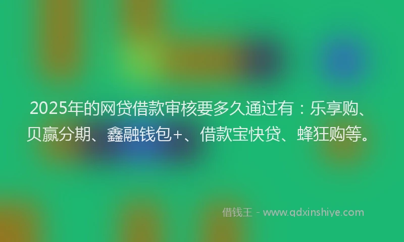 2025年的网贷借款审核要多久通过有：乐享购、贝赢分期、鑫融钱包+、借款宝快贷、蜂狂购等。