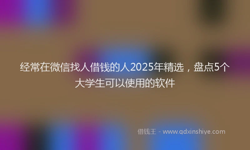 经常在微信找人借钱的人2025年精选，盘点5个大学生可以使用的软件