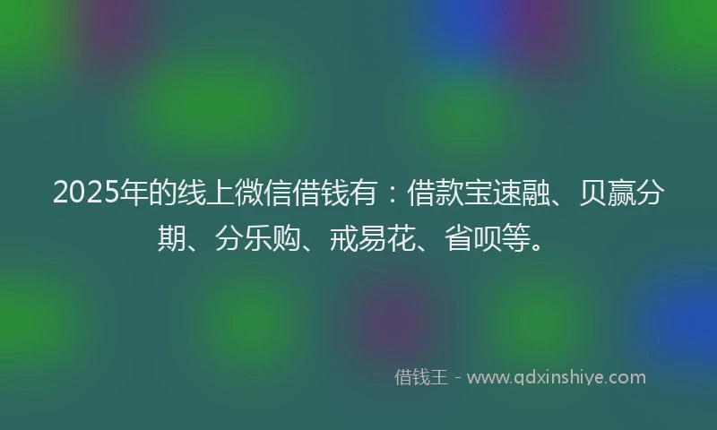 2025年的线上微信借钱有：借款宝速融、贝赢分期、分乐购、戒易花、省呗等。