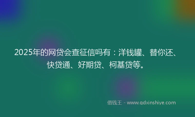 2025年的网贷会查征信吗有:洋钱罐、替你还、快贷通、好期贷、柯基贷等。