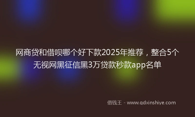 网商贷和借呗哪个好下款2025年推荐，整合5个无视网黑征信黑3万贷款秒款app名单
