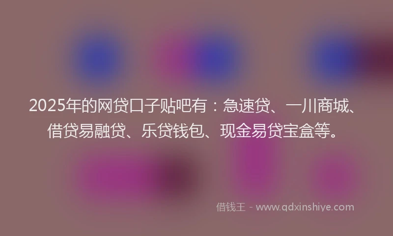 2025年的网贷口子贴吧有：急速贷、一川商城、借贷易融贷、乐贷钱包、现金易贷宝盒等。