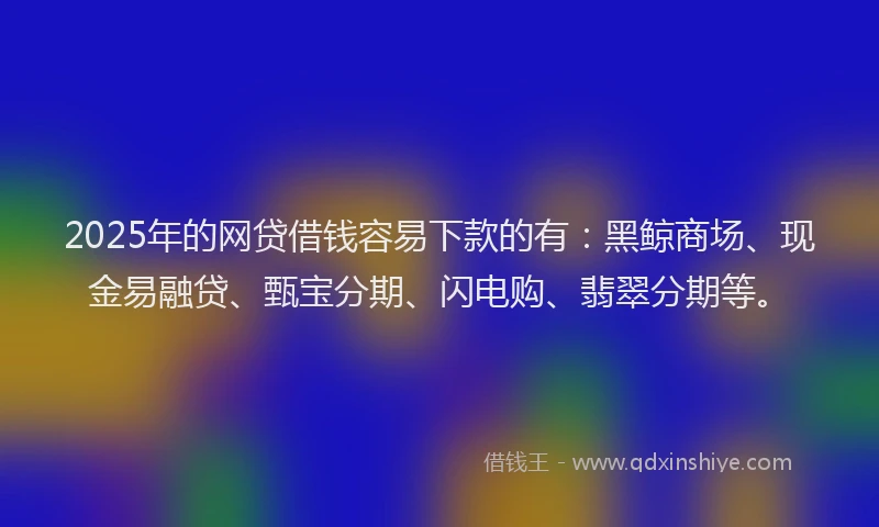 2025年的网贷借钱容易下款的有:黑鲸商场、现金易融贷、甄宝分期、闪电购、翡翠分期等。