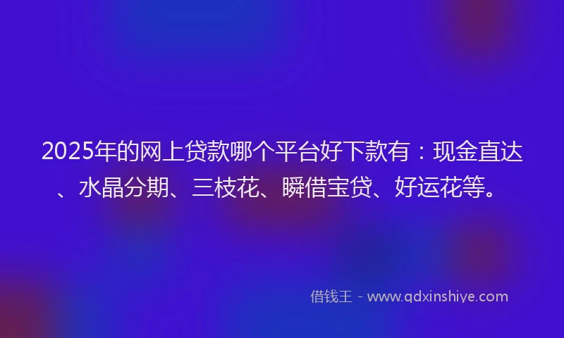 2025年的网上贷款哪个平台好下款有：现金直达、水晶分期、三枝花、瞬借宝贷、好运花等。