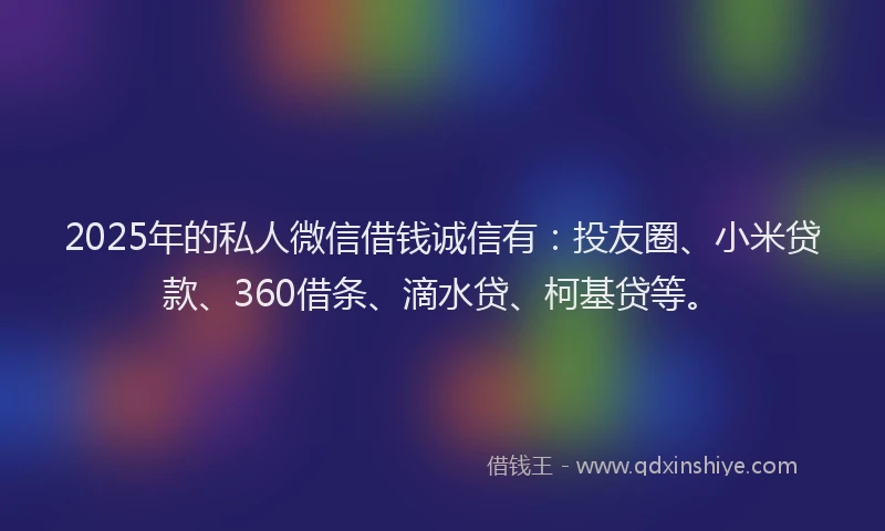 2025年的私人微信借钱诚信有：投友圈、小米贷款、360借条、滴水贷、柯基贷等。