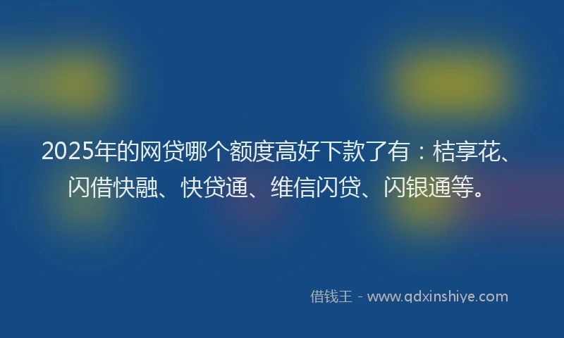 2025年的网贷哪个额度高好下款了有：桔享花、闪借快融、快贷通、维信闪贷、闪银通等。