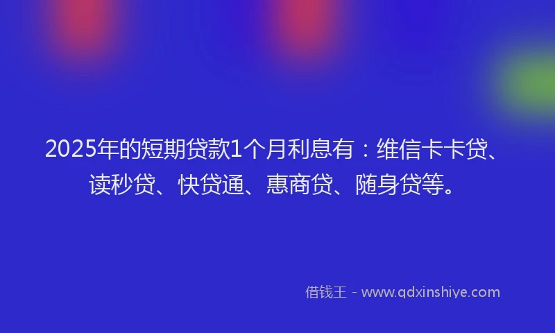 2025年的短期贷款1个月利息有：维信卡卡贷、读秒贷、快贷通、惠商贷、随身贷等。
