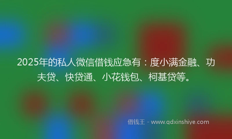 2025年的私人微信借钱应急有：度小满金融、功夫贷、快贷通、小花钱包、柯基贷等。
