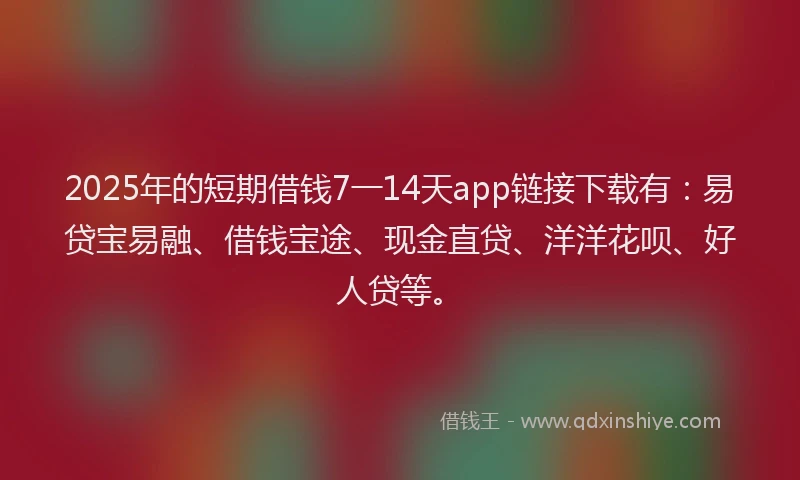 2025年的短期借钱7一14天app链接下载有：易贷宝易融、借钱宝途、现金直贷、洋洋花呗、好人贷等。