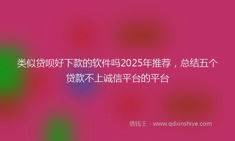 类似贷呗好下款的软件吗2025年推荐，总结五个贷款不上诚信平台的平台