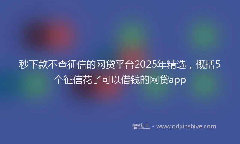 秒下款不查征信的网贷平台2025年精选，概括5个征信花了可以借钱的网贷app