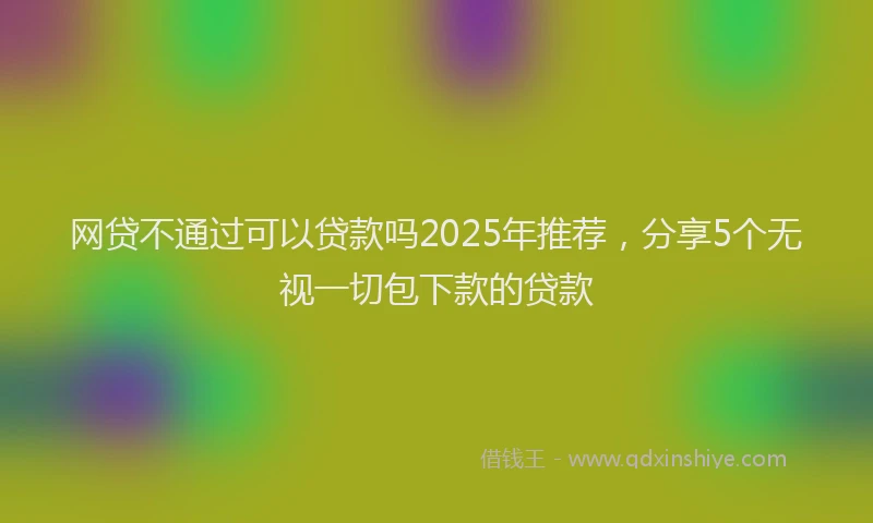 网贷不通过可以贷款吗2025年推荐，分享5个无视一切包下款的贷款