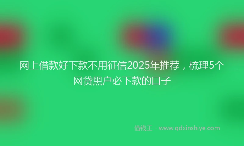 网上借款好下款不用征信2025年推荐，梳理5个网贷黑户必下款的口子