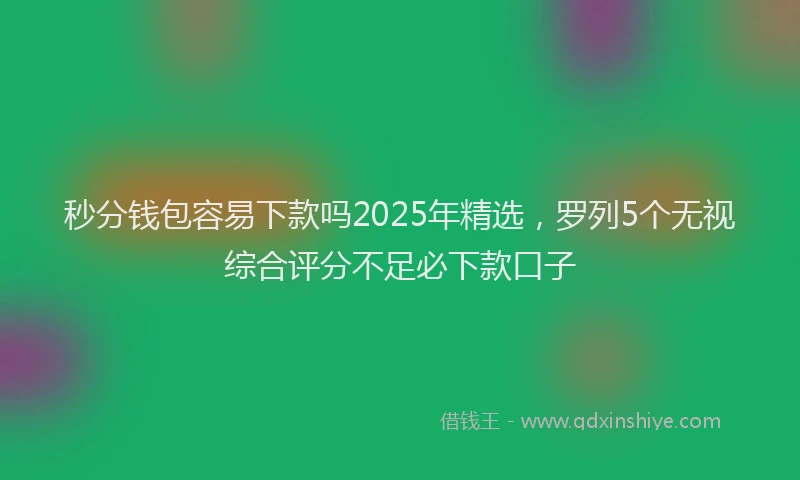 秒分钱包容易下款吗2025年精选，罗列5个无视综合评分不足必下款口子