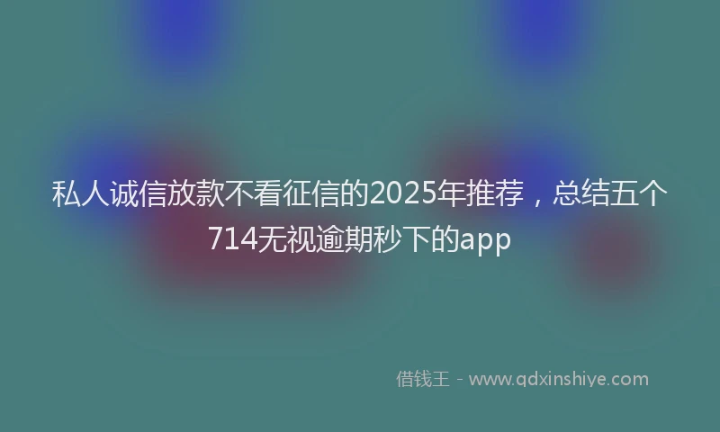 私人诚信放款不看征信的2025年推荐，总结五个714无视逾期秒下的app