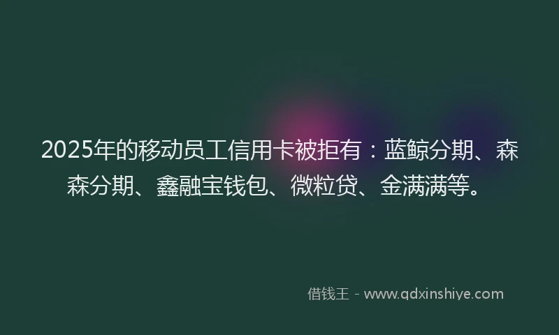 2025年的移动员工信用卡被拒有：蓝鲸分期、森森分期、鑫融宝钱包、微粒贷、金满满等。