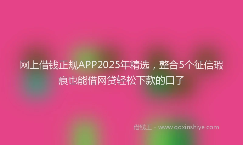 网上借钱正规APP2025年精选，整合5个征信瑕疵也能借网贷轻松下款的口子