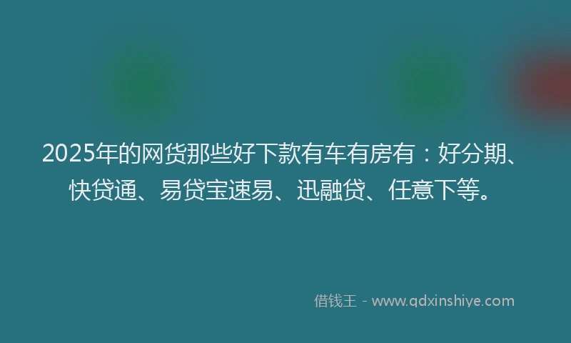 2025年的网货那些好下款有车有房有：好分期、快贷通、易贷宝速易、迅融贷、任意下等。