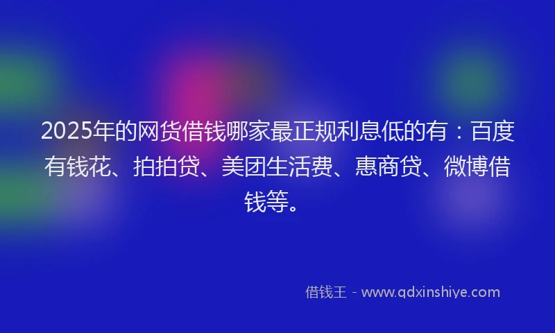 2025年的网货借钱哪家最正规利息低的有：百度有钱花、拍拍贷、美团生活费、惠商贷、微博借钱等。
