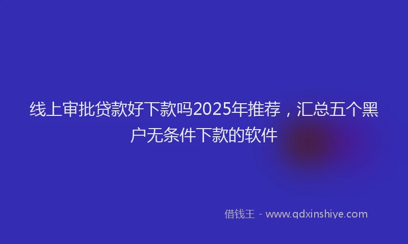 线上审批贷款好下款吗2025年推荐，汇总五个黑户无条件下款的软件