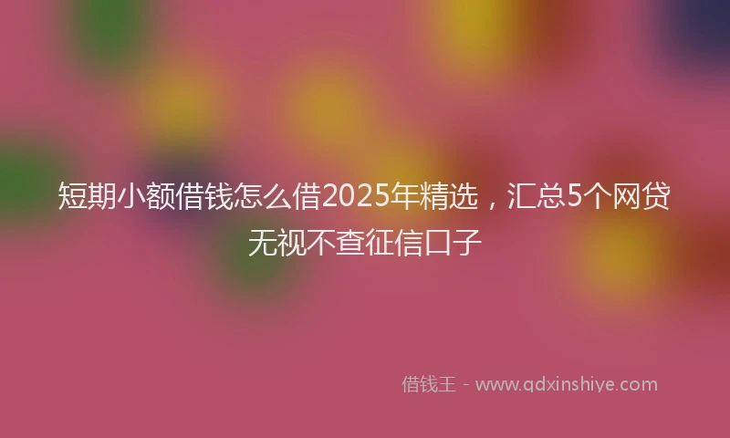 短期小额借钱怎么借2025年精选，汇总5个网贷无视不查征信口子
