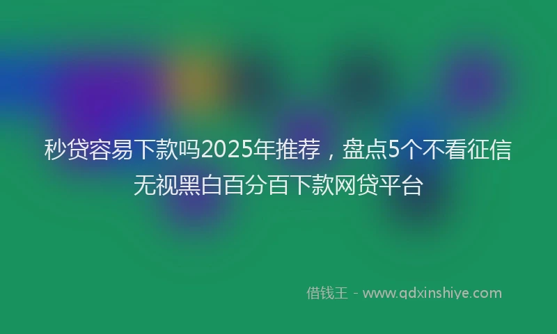 秒贷容易下款吗2025年推荐，盘点5个不看征信无视黑白百分百下款网贷平台