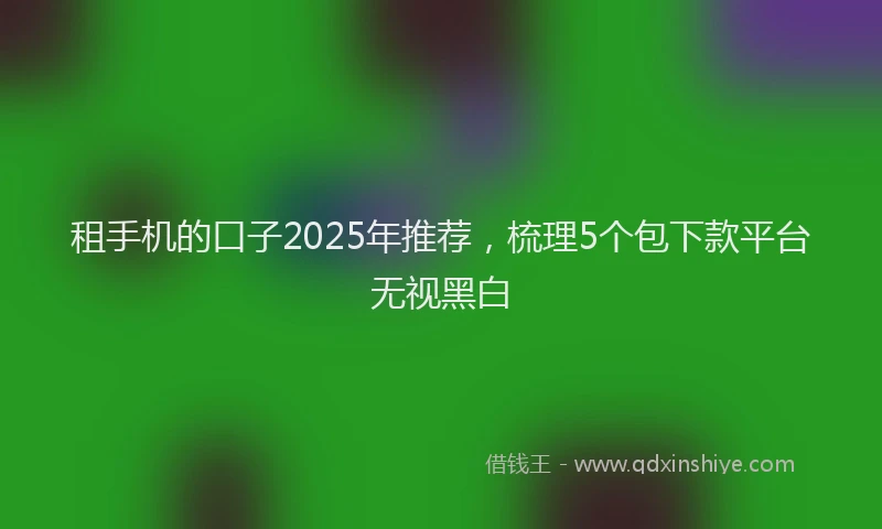 租手机的口子2025年推荐，梳理5个包下款平台无视黑白