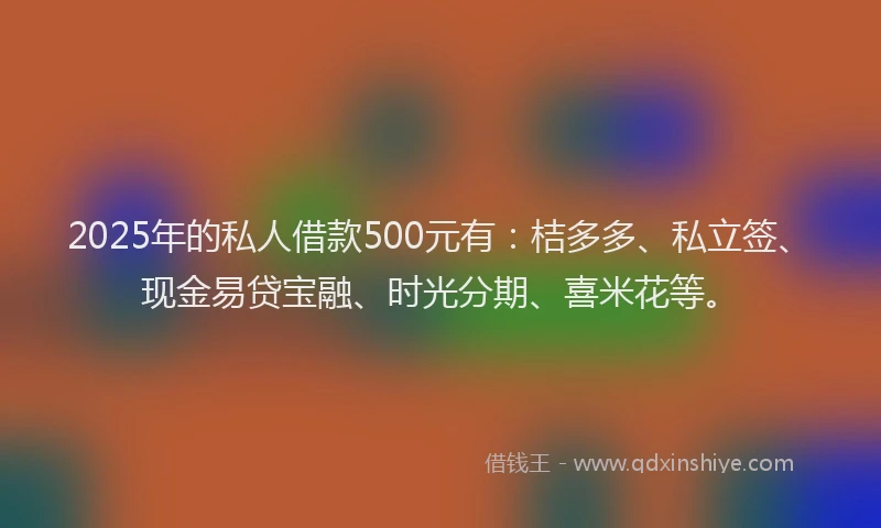2025年的私人借款500元有：桔多多、私立签、现金易贷宝融、时光分期、喜米花等。