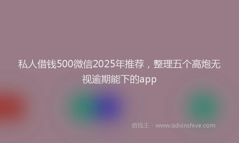 私人借钱500微信2025年推荐，整理五个高炮无视逾期能下的app