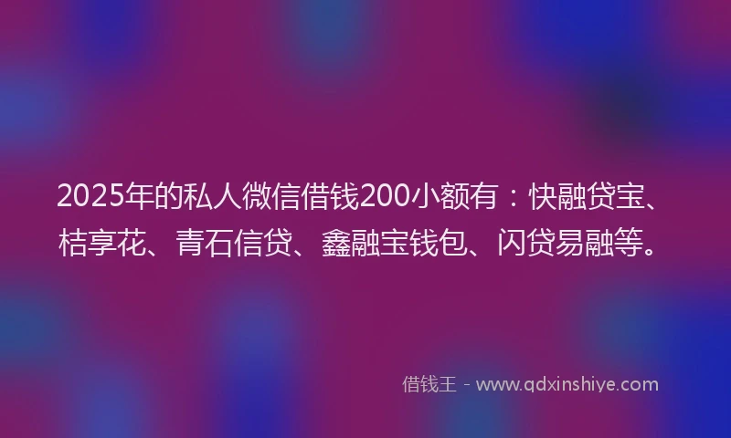 2025年的私人微信借钱200小额有：快融贷宝、桔享花、青石信贷、鑫融宝钱包、闪贷易融等。