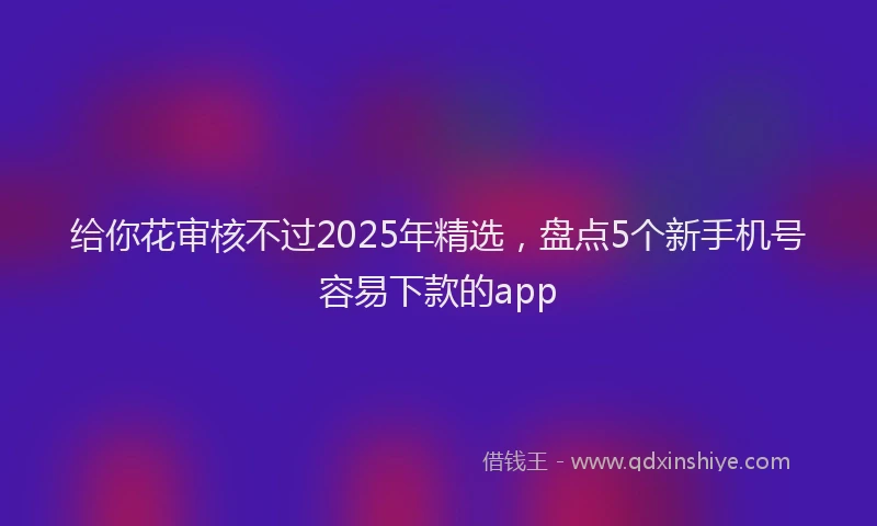 给你花审核不过2025年精选，盘点5个新手机号容易下款的app