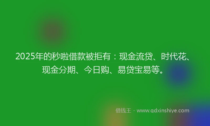 2025年的秒啦借款被拒有：现金流贷、时代花、现金分期、今日购、易贷宝易等。