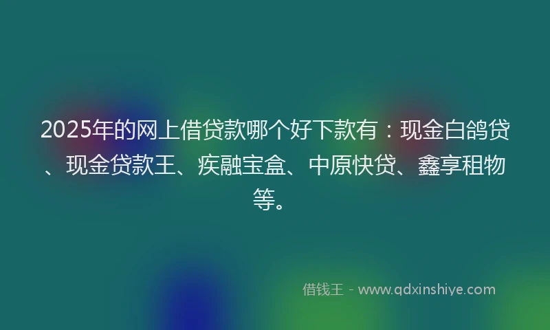 2025年的网上借贷款哪个好下款有：现金白鸽贷、现金贷款王、疾融宝盒、中原快贷、鑫享租物等。
