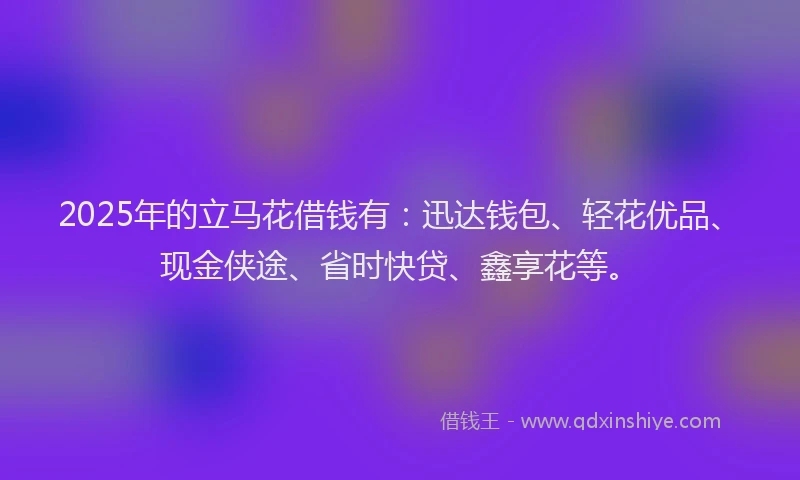 2025年的立马花借钱有：迅达钱包、轻花优品、现金侠途、省时快贷、鑫享花等。