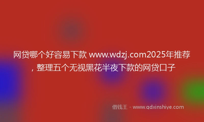 网贷哪个好容易下款 www.wdzj.com2025年推荐，整理五个无视黑花半夜下款的网贷口子