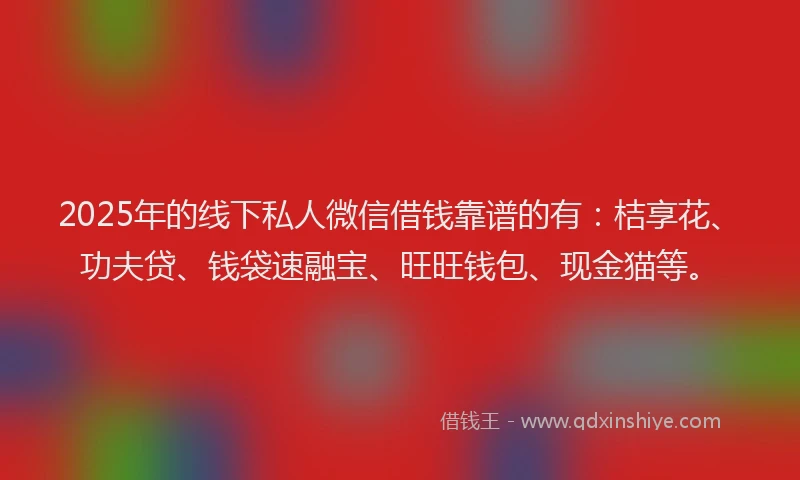 2025年的线下私人微信借钱靠谱的有：桔享花、功夫贷、钱袋速融宝、旺旺钱包、现金猫等。