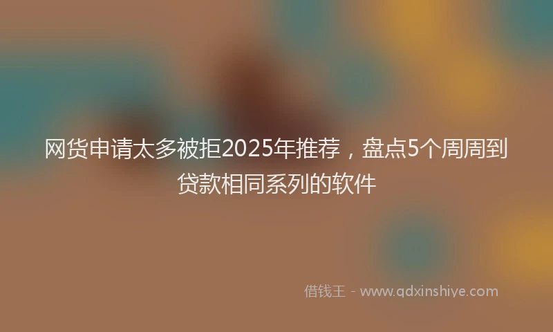 网货申请太多被拒2025年推荐，盘点5个周周到贷款相同系列的软件