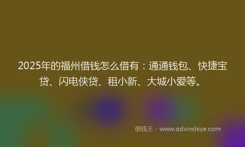 2025年的福州借钱怎么借有：通通钱包、快捷宝贷、闪电侠贷、租小新、大城小爱等。