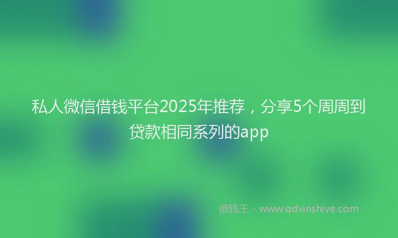 私人微信借钱平台2025年推荐，分享5个周周到贷款相同系列的app