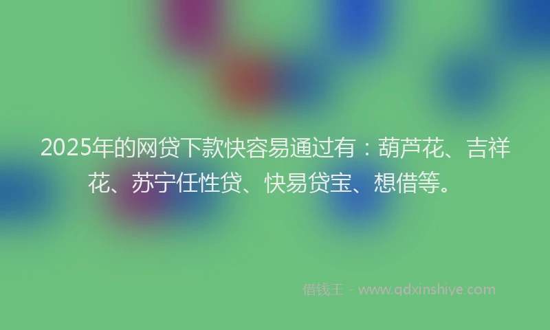 2025年的网贷下款快容易通过有：葫芦花、吉祥花、苏宁任性贷、快易贷宝、想借等。