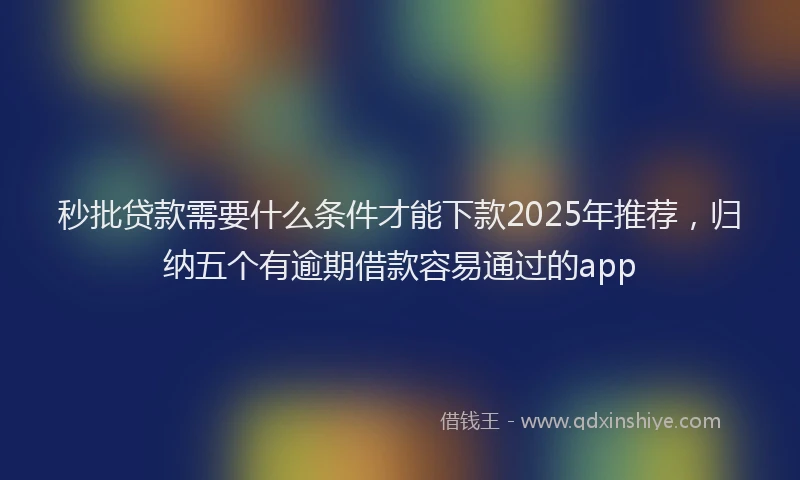 秒批贷款需要什么条件才能下款2025年推荐，归纳五个有逾期借款容易通过的app