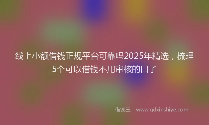 线上小额借钱正规平台可靠吗2025年精选，梳理5个可以借钱不用审核的口子