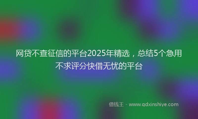 网贷不查征信的平台2025年精选，总结5个急用不求评分快借无忧的平台