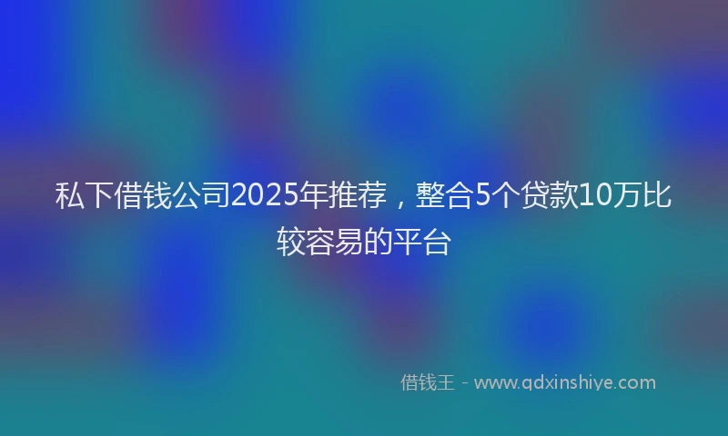 私下借钱公司2025年推荐，整合5个贷款10万比较容易的平台