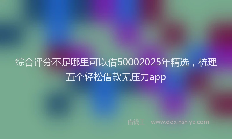 综合评分不足哪里可以借50002025年精选，梳理五个轻松借款无压力app