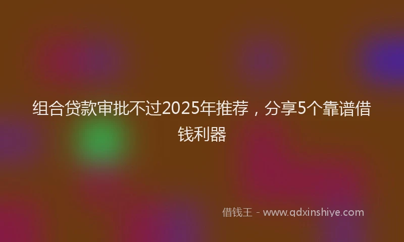 组合贷款审批不过2025年推荐，分享5个靠谱借钱利器