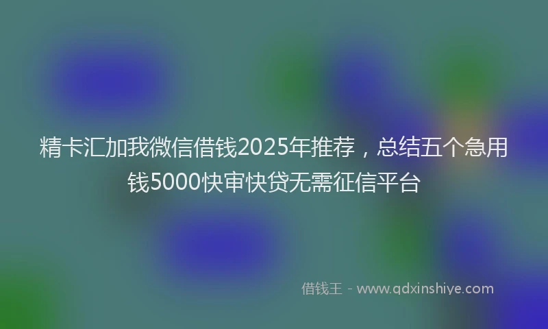 精卡汇加我微信借钱2025年推荐，总结五个急用钱5000快审快贷无需征信平台