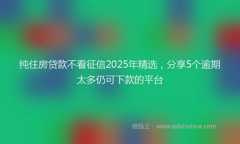 纯住房贷款不看征信2025年精选，分享5个逾期太多仍可下款的平台