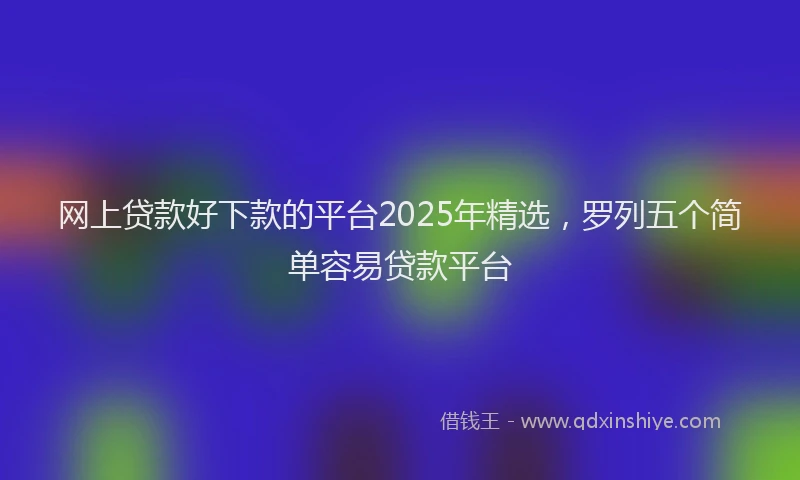 网上贷款好下款的平台2025年精选，罗列五个简单容易贷款平台
