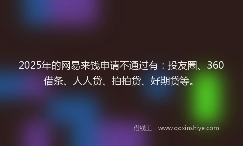 2025年的网易来钱申请不通过有：投友圈、360借条、人人贷、拍拍贷、好期贷等。